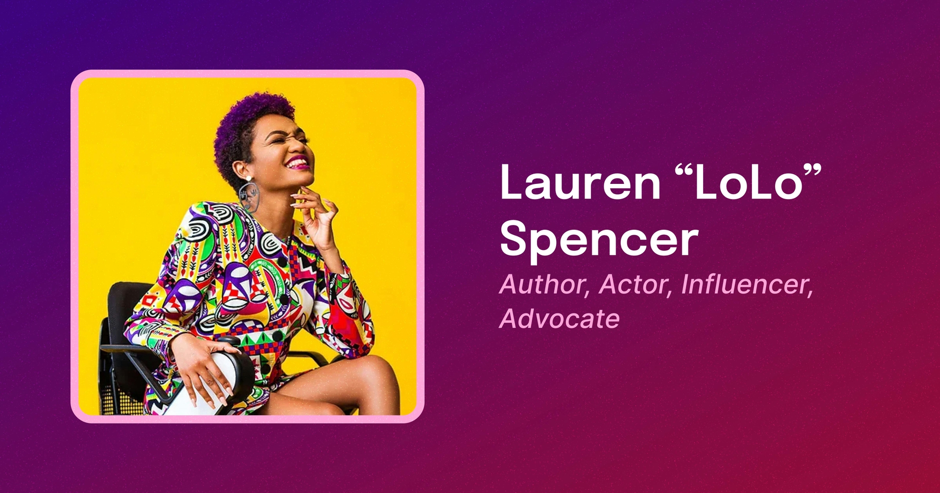 A framed photo of Lolo, a Black woman with short purple hair, wearing a colorful, patterned dress, sitting in a power wheelchair, and smiling. Text reads Lauren “LoLo” Spencer. Author, Actor, Influencer, Advocate.