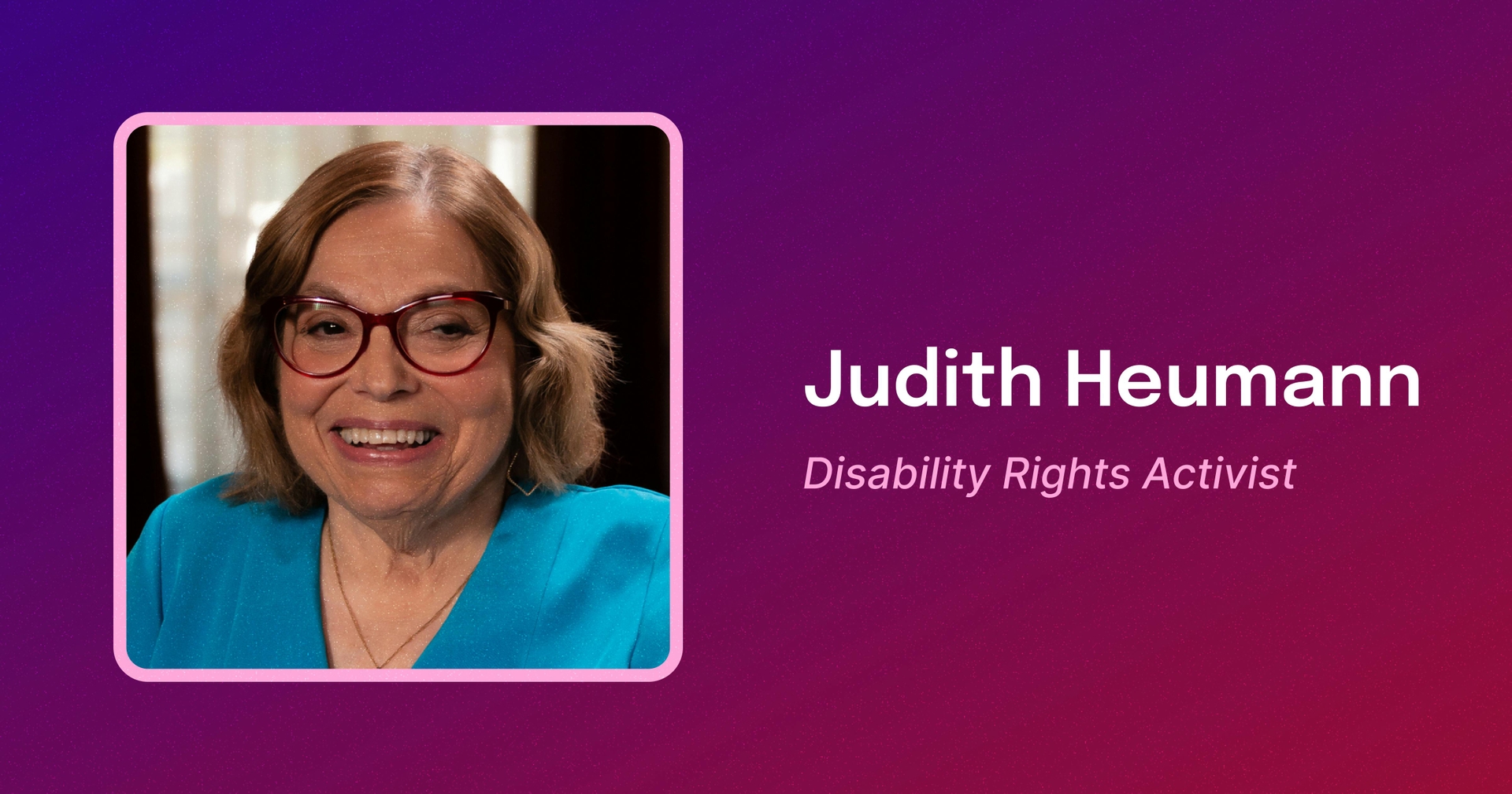 Framed photo of Judy, a white woman with shoulder length brown hair smiling, wearing a blue blouse and red-framed glasses. To the right, text reads Judith Heumann. Disability Rights Activist.